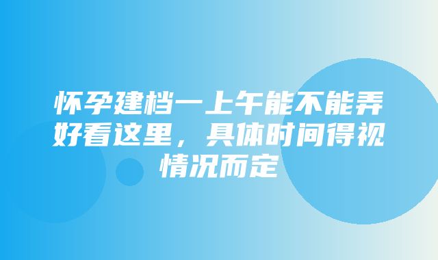 怀孕建档一上午能不能弄好看这里，具体时间得视情况而定