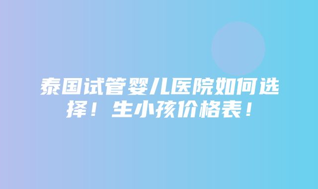 泰国试管婴儿医院如何选择！生小孩价格表！