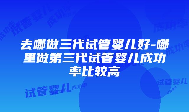 去哪做三代试管婴儿好-哪里做第三代试管婴儿成功率比较高