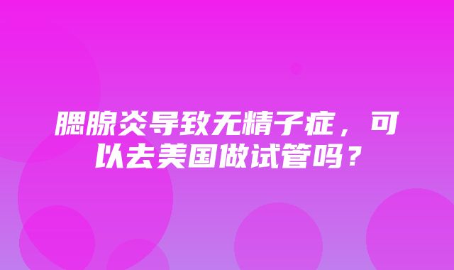 腮腺炎导致无精子症，可以去美国做试管吗？