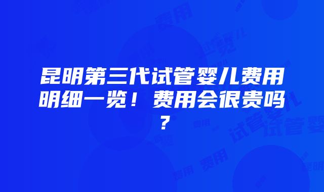 昆明第三代试管婴儿费用明细一览！费用会很贵吗？