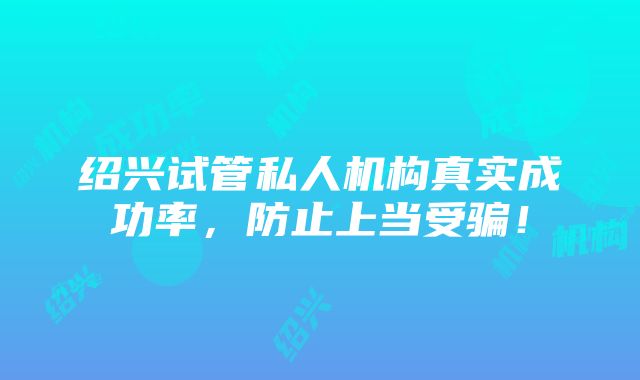 绍兴试管私人机构真实成功率，防止上当受骗！