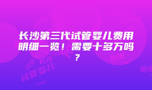 长沙第三代试管婴儿费用明细一览！需要十多万吗？