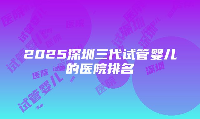 2025深圳三代试管婴儿的医院排名