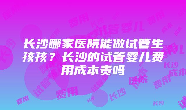 长沙哪家医院能做试管生孩孩？长沙的试管婴儿费用成本贵吗