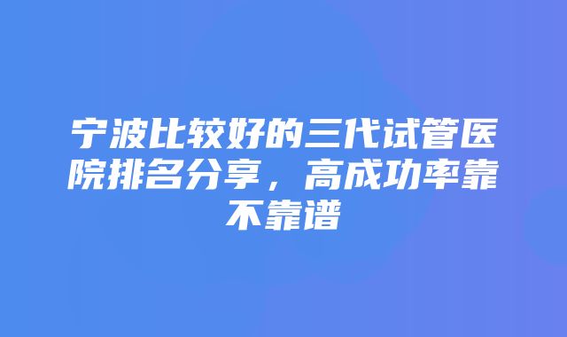 宁波比较好的三代试管医院排名分享，高成功率靠不靠谱