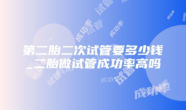 第二胎二次试管要多少钱_二胎做试管成功率高吗