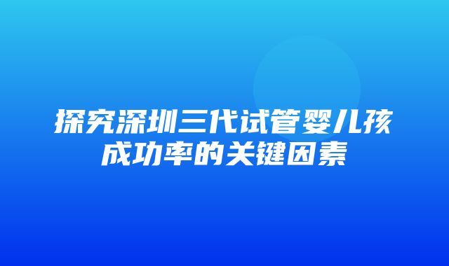 探究深圳三代试管婴儿孩成功率的关键因素