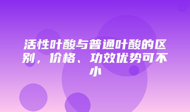 活性叶酸与普通叶酸的区别，价格、功效优势可不小