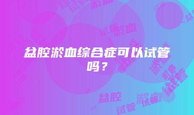 盆腔淤血综合症可以试管吗？