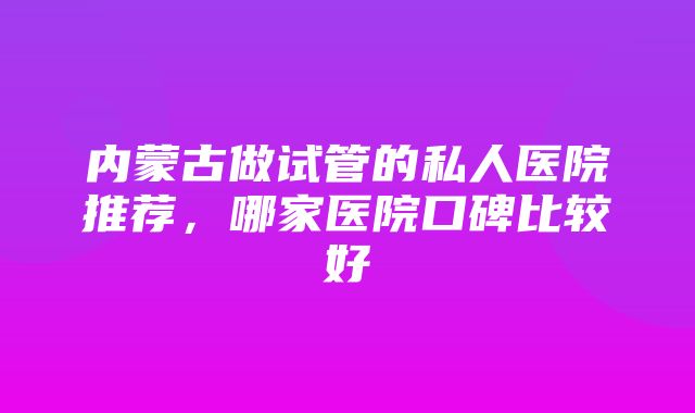 内蒙古做试管的私人医院推荐，哪家医院口碑比较好