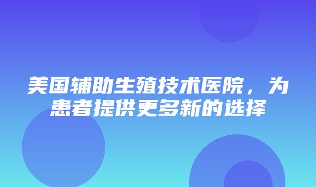 美国辅助生殖技术医院，为患者提供更多新的选择