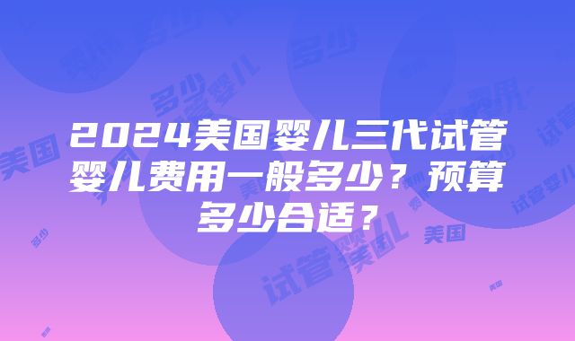 2024美国婴儿三代试管婴儿费用一般多少？预算多少合适？