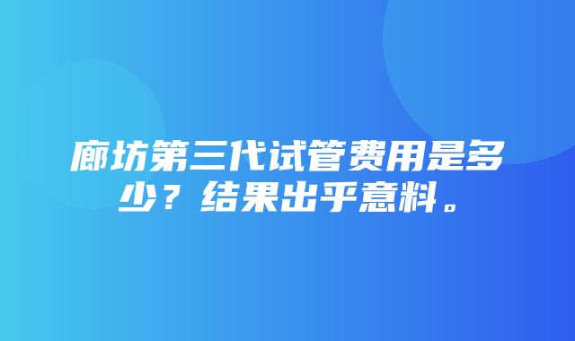 廊坊第三代试管费用是多少？结果出乎意料。