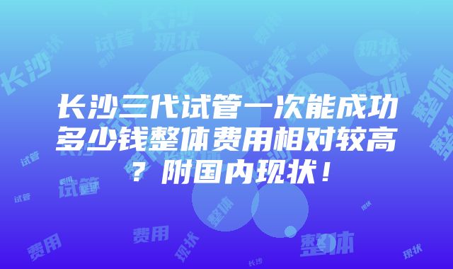 长沙三代试管一次能成功多少钱整体费用相对较高？附国内现状！