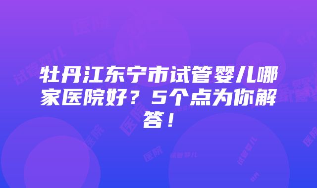 牡丹江东宁市试管婴儿哪家医院好？5个点为你解答！