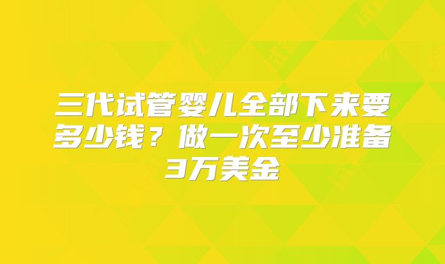 三代试管婴儿全部下来要多少钱？做一次至少准备3万美金