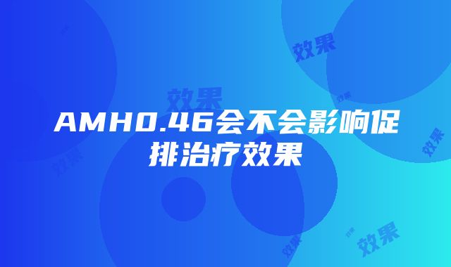 AMH0.46会不会影响促排治疗效果