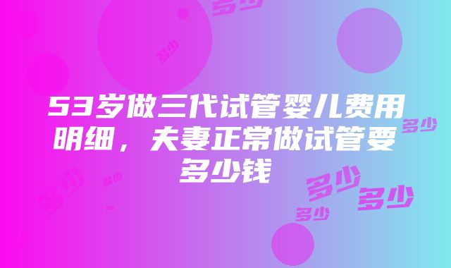 53岁做三代试管婴儿费用明细，夫妻正常做试管要多少钱