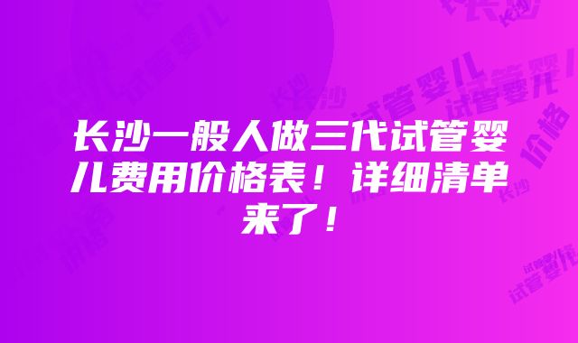 长沙一般人做三代试管婴儿费用价格表！详细清单来了！