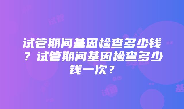 试管期间基因检查多少钱？试管期间基因检查多少钱一次？