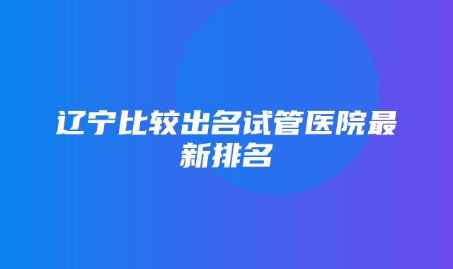 辽宁比较出名试管医院最新排名