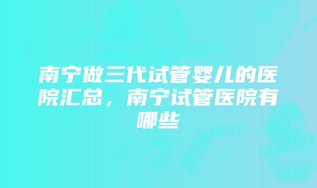 南宁做三代试管婴儿的医院汇总，南宁试管医院有哪些