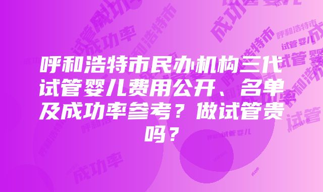 呼和浩特市民办机构三代试管婴儿费用公开、名单及成功率参考？做试管贵吗？