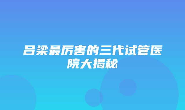 吕梁最厉害的三代试管医院大揭秘