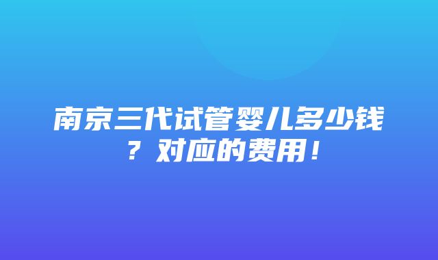 南京三代试管婴儿多少钱？对应的费用！