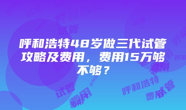 呼和浩特48岁做三代试管攻略及费用，费用15万够不够？