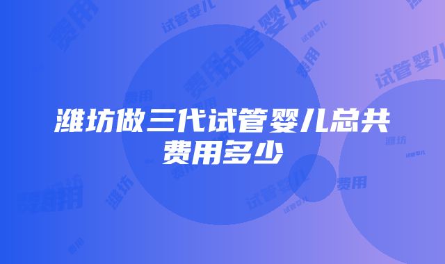 潍坊做三代试管婴儿总共费用多少