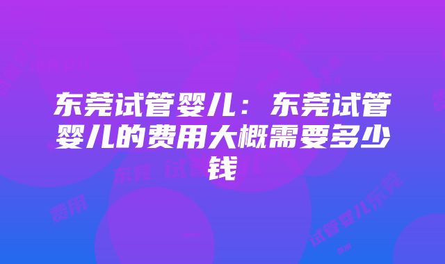 东莞试管婴儿：东莞试管婴儿的费用大概需要多少钱