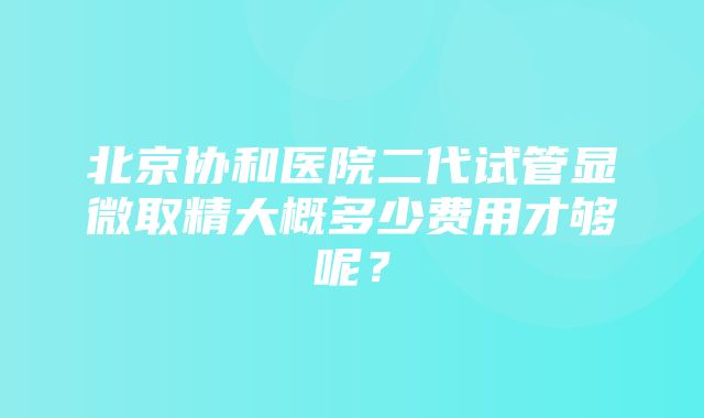 北京协和医院二代试管显微取精大概多少费用才够呢？