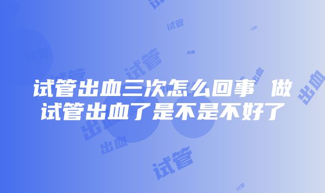 试管出血三次怎么回事 做试管出血了是不是不好了