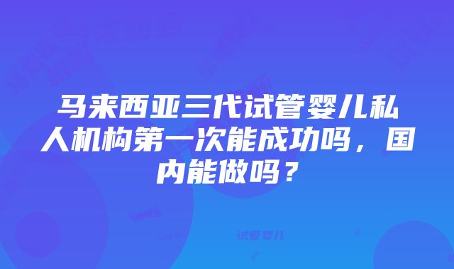 马来西亚三代试管婴儿私人机构第一次能成功吗，国内能做吗？