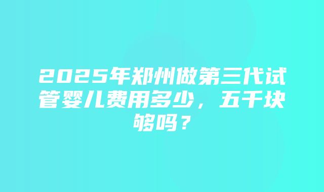 2025年郑州做第三代试管婴儿费用多少，五千块够吗？