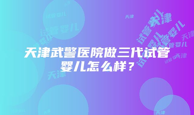 天津武警医院做三代试管婴儿怎么样？