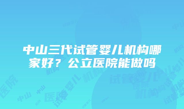 中山三代试管婴儿机构哪家好？公立医院能做吗