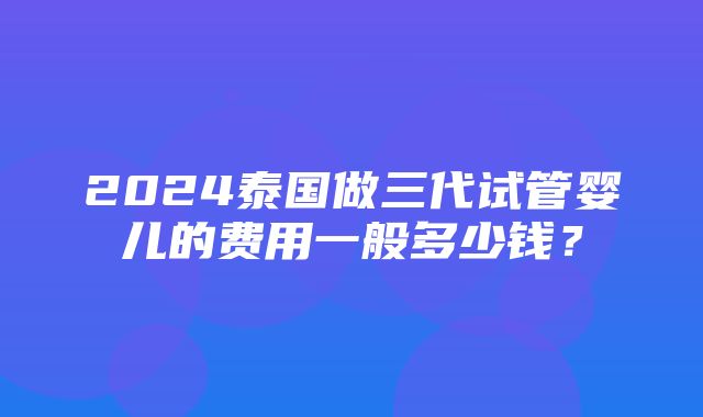 2024泰国做三代试管婴儿的费用一般多少钱？