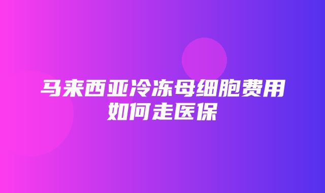 马来西亚冷冻母细胞费用如何走医保