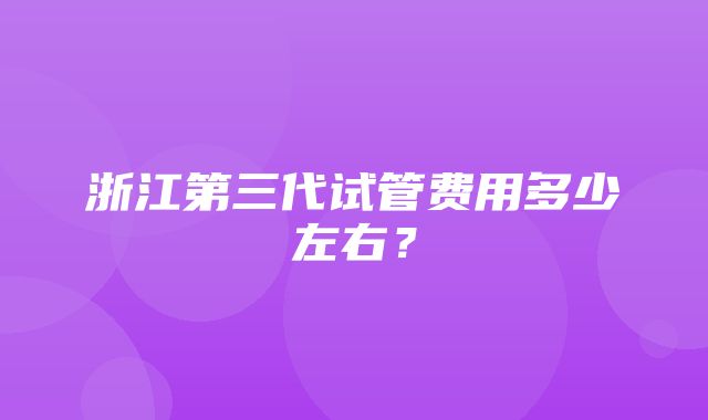 浙江第三代试管费用多少左右？