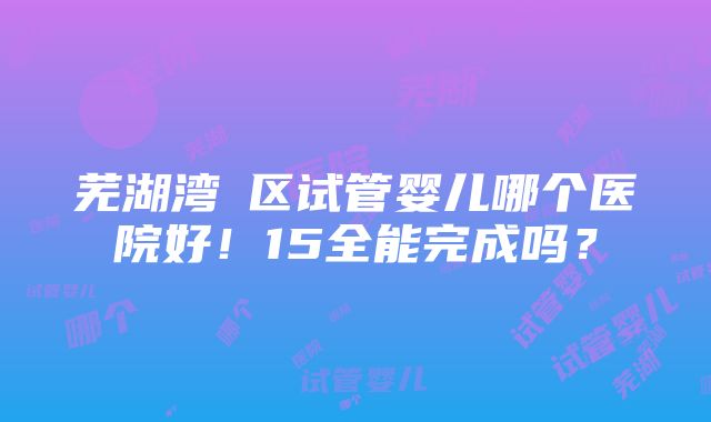 芜湖湾沚区试管婴儿哪个医院好！15全能完成吗？