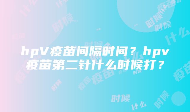 hpV疫苗间隔时间？hpv疫苗第二针什么时候打？