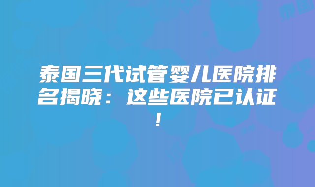 泰国三代试管婴儿医院排名揭晓：这些医院已认证!