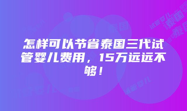 怎样可以节省泰国三代试管婴儿费用，15万远远不够！