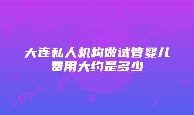 大连私人机构做试管婴儿费用大约是多少