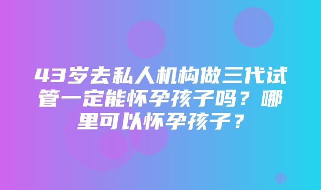 43岁去私人机构做三代试管一定能怀孕孩子吗？哪里可以怀孕孩子？