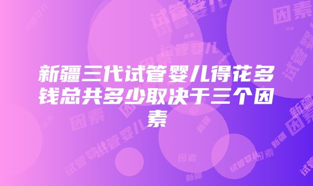 新疆三代试管婴儿得花多钱总共多少取决于三个因素