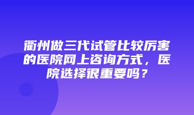 衢州做三代试管比较厉害的医院网上咨询方式，医院选择很重要吗？